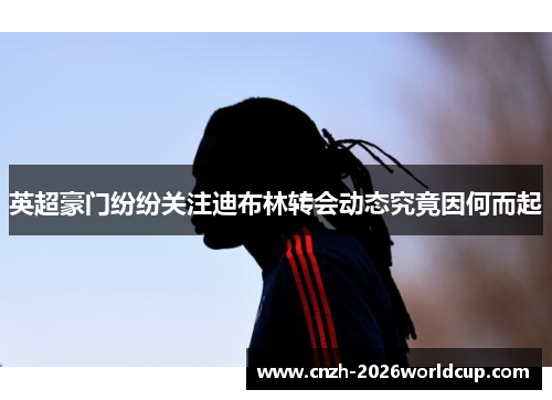 英超豪门纷纷关注迪布林转会动态究竟因何而起