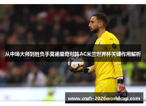 从中场大师到胜负手莫德里奇对阵AC米兰世界杯关键作用解析