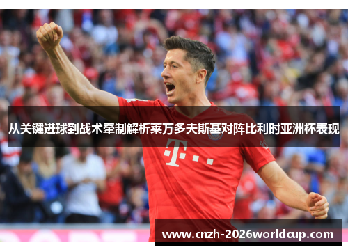 从关键进球到战术牵制解析莱万多夫斯基对阵比利时亚洲杯表现