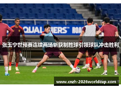 张玉宁世预赛连续两场斩获制胜球引领球队冲击胜利